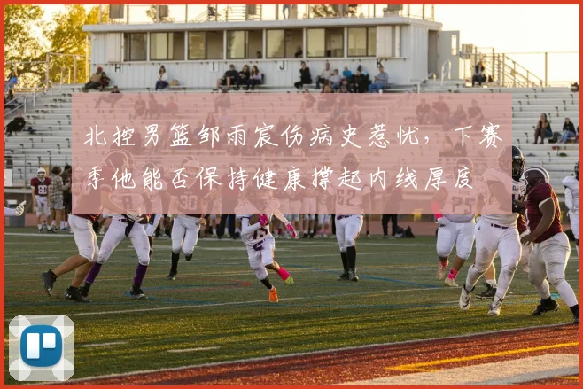 北控男篮邹雨宸伤病史惹忧，下赛季他能否保持健康撑起内线厚度