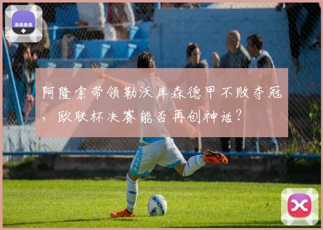 阿隆索带领勒沃库森德甲不败夺冠，欧联杯决赛能否再创神话？