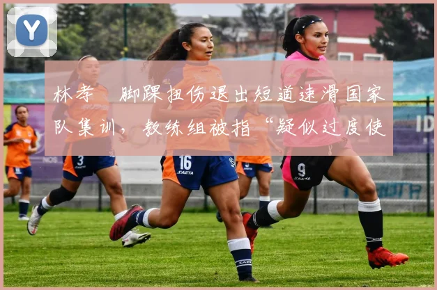 林孝埈脚踝扭伤退出短道速滑国家队集训，教练组被指“疑似过度使用”