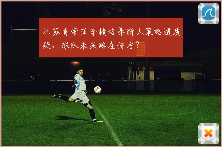 江苏肯帝亚李楠培养新人策略遭质疑，球队未来路在何方？