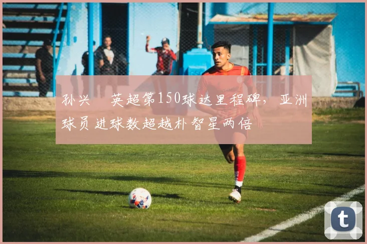孙兴慜英超第150球达里程碑，亚洲球员进球数超越朴智星两倍