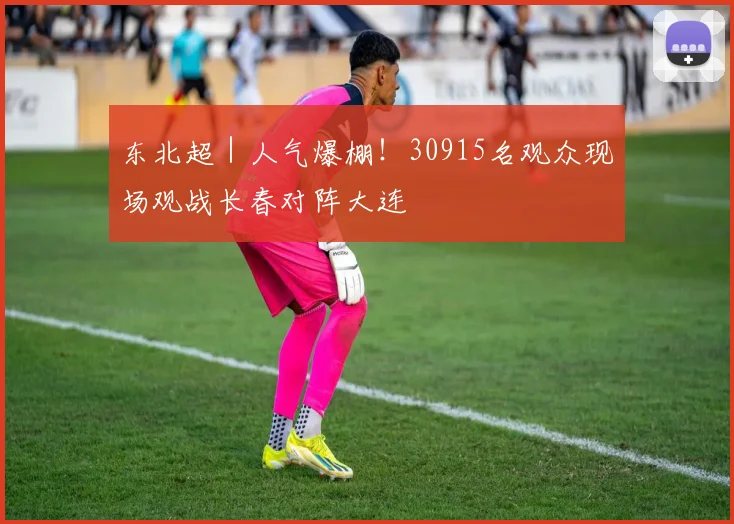 东北超|人气爆棚!30915名观众现场观战长春对阵大连
