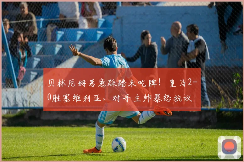 贝林厄姆恶意踩踏未吃牌！皇马2-0胜塞维利亚，对手主帅暴怒抗议