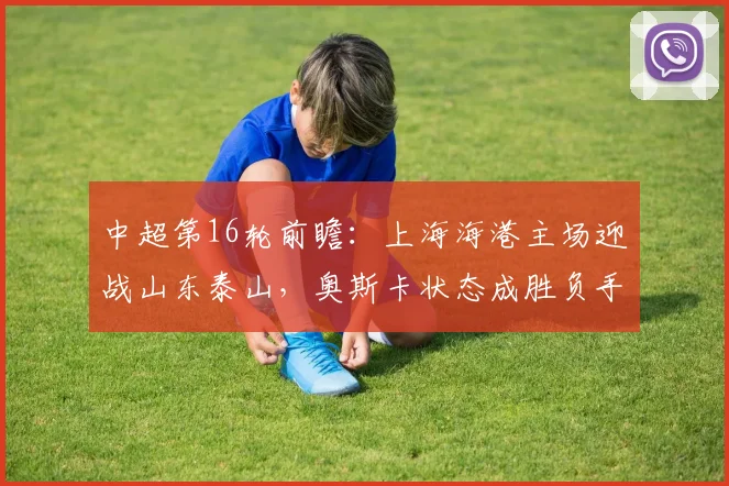 中超第16轮前瞻：上海海港主场迎战山东泰山，奥斯卡状态成胜负手