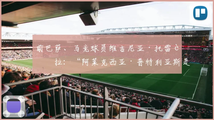 前巴萨、马竞球员维吉尼亚·托雷西拉：“阿莱克西亚·普特利亚斯是为创造历史而生的球员”